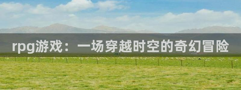 欧陆娱乐平台总代理怎么样：rpg游戏：一场穿越时空的奇幻冒险